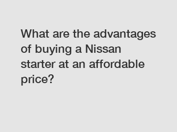 What are the advantages of buying a Nissan starter at an affordable price?