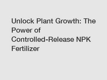 Unlock Plant Growth: The Power of Controlled-Release NPK Fertilizer